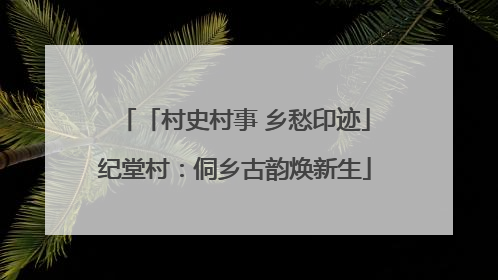 「村史村事 乡愁印迹」纪堂村：侗乡古韵焕新生