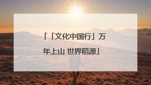 「文化中国行」万年上山 世界稻源
