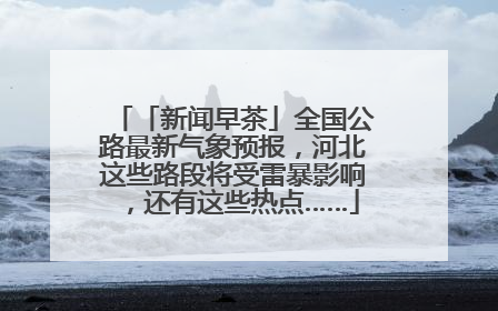 「新闻早茶」全国公路最新气象预报，河北这些路段将受雷暴影响，还有这些热点……