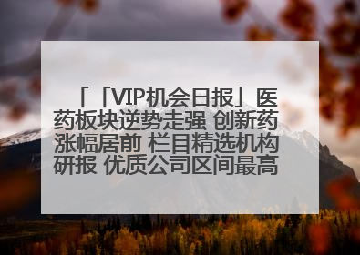 「VIP机会日报」医药板块逆势走强 创新药涨幅居前 栏目精选机构研报 优质公司区间最高涨34.9%