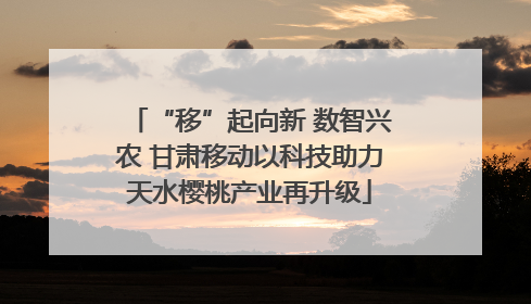 “移”起向新 数智兴农 甘肃移动以科技助力天水樱桃产业再升级