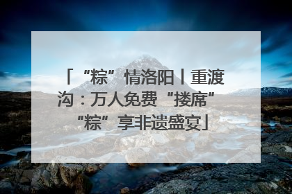 “粽”情洛阳丨重渡沟：万人免费“搂席” “粽”享非遗盛宴