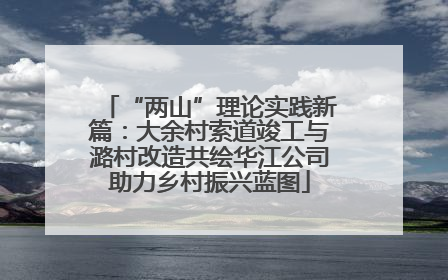 “两山”理论实践新篇：大余村索道竣工与潞村改造共绘华江公司助力乡村振兴蓝图