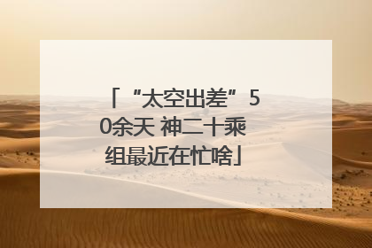 “太空出差”50余天 神二十乘组最近在忙啥