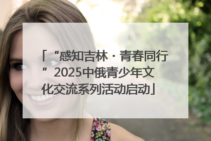 “感知吉林・青春同行”2025中俄青少年文化交流系列活动启动