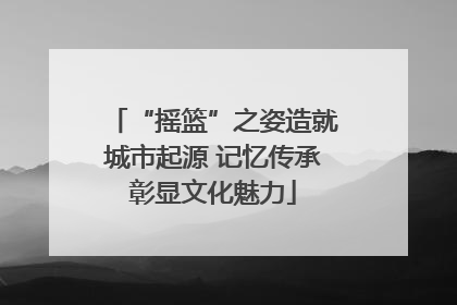 “摇篮”之姿造就城市起源 记忆传承彰显文化魅力