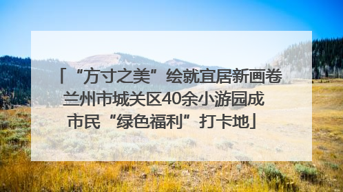 “方寸之美”绘就宜居新画卷 兰州市城关区40余小游园成市民“绿色福利”打卡地