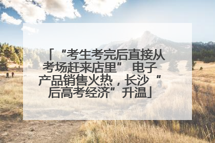 “考生考完后直接从考场赶来店里” 电子产品销售火热，长沙“后高考经济”升温