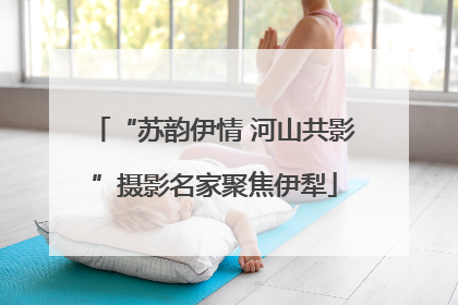 “苏韵伊情 河山共影”摄影名家聚焦伊犁