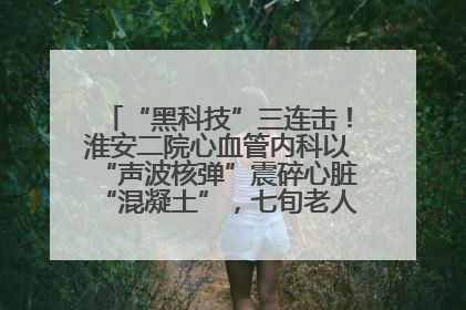 “黑科技”三连击！淮安二院心血管内科以“声波核弹”震碎心脏“混凝土”，七旬老人重获“心”生