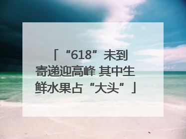 “618”未到 寄递迎高峰 其中生鲜水果占“大头”
