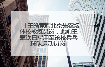 王皓竞聘北京先农坛体校教练员岗，此前王楚钦已聘用至该校兵乓球队运动员岗
