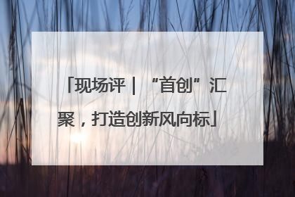 现场评｜“首创”汇聚，打造创新风向标