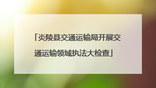 炎陵县交通运输局开展交通运输领域执法大检查