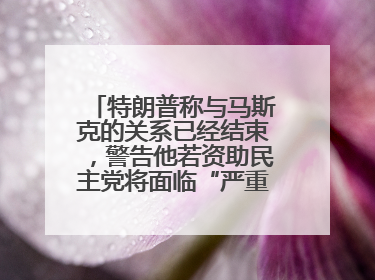 特朗普称与马斯克的关系已经结束，警告他若资助民主党将面临“严重后果”