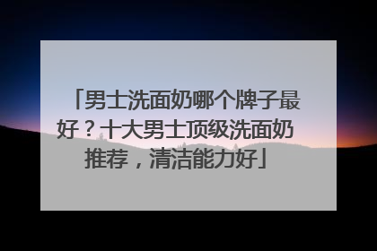 男士洗面奶哪个牌子最好？十大男士顶级洗面奶推荐，清洁能力好