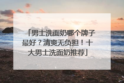 男士洗面奶哪个牌子最好？清爽无负担！十大男士洗面奶推荐