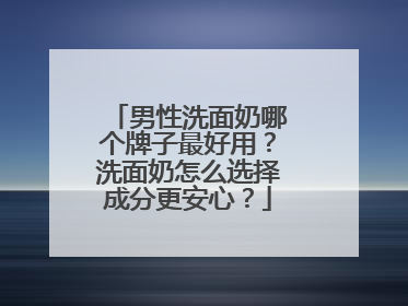 男性洗面奶哪个牌子最好用？洗面奶怎么选择成分更安心？