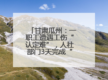 甘肃瓜州：一职工遭遇工伤“认定难”，人社部门3天完成“证据链闭环”
