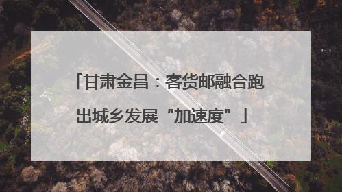 甘肃金昌：客货邮融合跑出城乡发展“加速度”