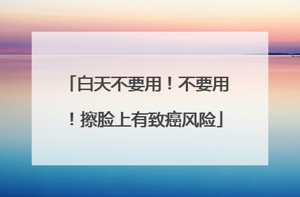 白天不要用！不要用！擦脸上有致癌风险