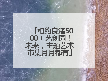 相约良渚5000＋艺创园！未来，主题艺术市集月月都有