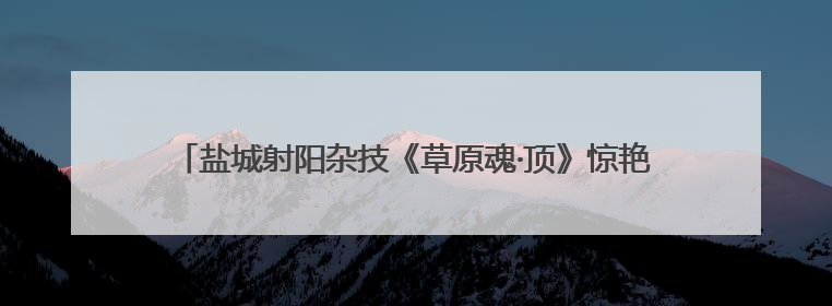 盐城射阳杂技《草原魂·顶》惊艳江苏省舞台艺术优秀小型作品调演