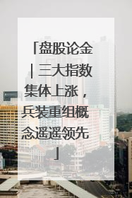 盘股论金｜三大指数集体上涨，兵装重组概念遥遥领先
