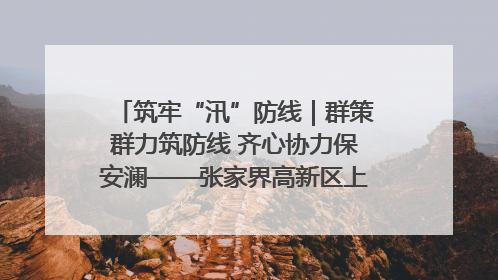 筑牢“汛”防线｜群策群力筑防线 齐心协力保安澜——张家界高新区上下众志成城迎战汛情