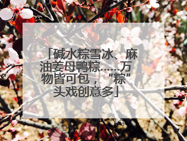 碱水粽雪冰、麻油姜母鸭粽……万物皆可包，“粽”头戏创意多