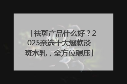 祛斑产品什么好？2025亲选十大爆款淡斑水乳，全方位碾压