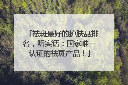 祛斑最好的护肤品排名，听实话：国家唯一认证的祛斑产品！
