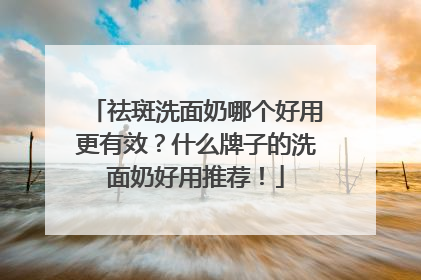 祛斑洗面奶哪个好用更有效？什么牌子的洗面奶好用推荐！