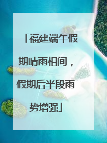 福建端午假期晴雨相间，假期后半段雨势增强
