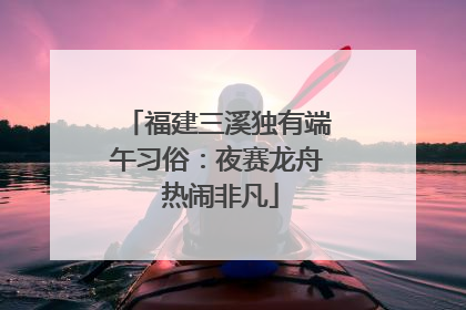 福建三溪独有端午习俗：夜赛龙舟 热闹非凡