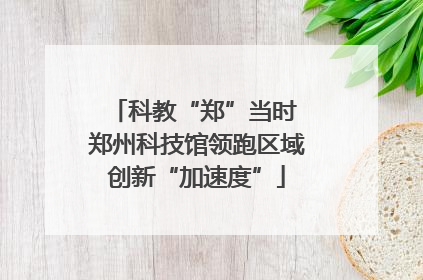 科教“郑”当时 郑州科技馆领跑区域创新“加速度”