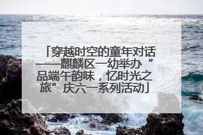 穿越时空的童年对话——麒麟区一幼举办“品端午韵味，忆时光之旅”庆六一系列活动