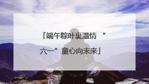 端午粽叶裹温情 “六一”童心向未来