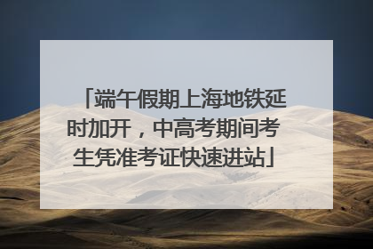 端午假期上海地铁延时加开，中高考期间考生凭准考证快速进站