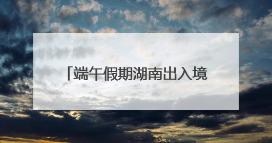 端午假期湖南出入境人数预计增长17%