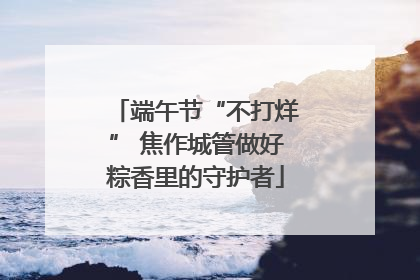 端午节“不打烊” 焦作城管做好粽香里的守护者