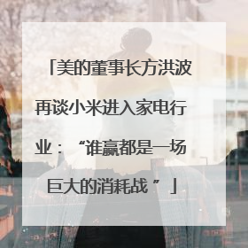 美的董事长方洪波再谈小米进入家电行业：“谁赢都是一场巨大的消耗战 ”