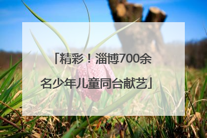 精彩！淄博700余名少年儿童同台献艺