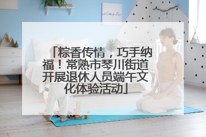粽香传情，巧手纳福！常熟市琴川街道开展退休人员端午文化体验活动