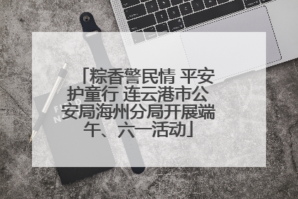 粽香警民情 平安护童行 连云港市公安局海州分局开展端午、六一活动
