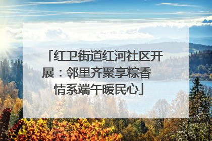 红卫街道红河社区开展：邻里齐聚享粽香 情系端午暖民心