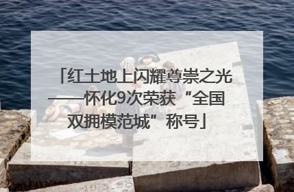 红土地上闪耀尊崇之光——怀化9次荣获“全国双拥模范城”称号