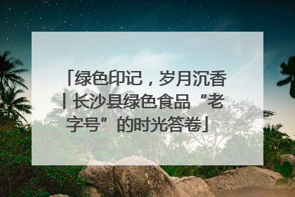 绿色印记，岁月沉香丨长沙县绿色食品“老字号”的时光答卷