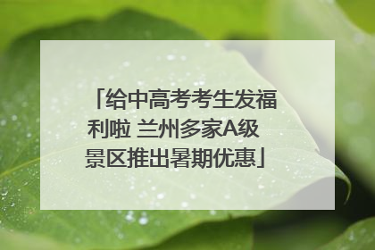 给中高考考生发福利啦 兰州多家A级景区推出暑期优惠
