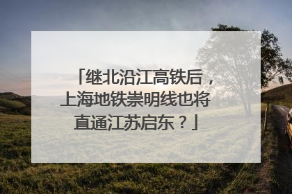 继北沿江高铁后，上海地铁崇明线也将直通江苏启东？